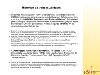 Histórico da transexualidade:

Os termos “transexualismo” (1980) e “transtorno de identidade de gênero”
(1987) tem sido usado para descrever os indivíduos com disforia gênero com
a publicação do DSM-III (“Diagnostic and Statistical Manual”, 3rd edition)
pela Associação Psiquiátrica Americana (APA) legitimou um lugar para esses
transtornos no universo psiquiátrico e médico. Segundo o DSM-IV-TR as
características diagnósticas são:

Critério A: Deve haver evidências de uma identificação com o gênero oposto forte e persistente, que é o
desejo de ser, ou a insistência de que se é, do sexo oposto. Essa identificação com o gênero oposto não
deve refletir um mero desejo de quaisquer vantagens culturais percebidas por ser do sexo oposto.
Critério B: Também deve haver evidências de um desconforto persistente com o próprio sexo atribuído ou
uma sensação de inadequação no papel de gênero deste sexo.
Critério C: O diagnóstico não é feito se o indivíduo tem uma condição intersexual física
concomitante.
Critério D: Para fazer o diagnóstico, deve haver evidências de sofrimento clinicamente significativo
ou prejuízo no trabalho social, ou outras áreas de funcionamento de suma importância.


A Classificação Internacional de Doenças, 10ª versão (CID-10), da
Organização Mundial de Saúde (OMS), inclui nos chamados Transtornos de
Identidade Sexual o “Transexualismo” em 1992. Segundo o CID-10,
“transexualismo”:

Trata-se de um desejo de viver e ser aceito enquanto pessoa do sexo oposto. Este desejo se acompanha
em geral de um sentimento de mal-estar ou de inadaptação por referência a seu próprio sexo anatômico e
do desejo de submeter-se a intervenção cirúrgica ou a um tratamento hormonal a fim de tornar seu corpo
tão conforme quanto possível ao sexo desejado.
 