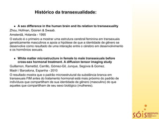 Histórico da transexualidade:


      A sex difference in the human brain and its relation to transsexuality
Zhou, Hofman, Gooren & Swaab.
Amsterdã, Holanda - 1995
O estudo é o primeiro a mostrar uma estrutura cerebral feminina em transexuais
geneticamente masculinos e apoia a hipótese de que a identidade de gênero se
desenvolve como resultado de uma interação entre o cérebro em desenvolvimento
e os hormônios sexuais.

      White matter microstructure in female to male transsexuals before
      cross-sex hormonal treatment. A diffusion tensor imaging study
Guillamon, Ramettid, Carrillo, Gómez-Gil, Junque, Segovia & Gomez.
Madri / Barcelona, Espanha - 2010
O resultado mostra que o padrão microestrutural da substância branca em
transexuais FtM antes do tratamento hormonal está mais próximo do padrão de
indivíduos que compartilham de sua identidade de gênero (masculino) do que
aqueles que compartilham de seu sexo biológico (mulheres).
 