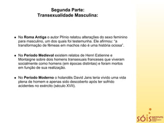 Segunda Parte:
           Transexualidade Masculina:



Na Roma Antiga o autor Plínio relatou alterações do sexo feminino
para masculino, um dos quais foi testemunha. Ele afirmou: “a
transformação de fêmeas em machos não é uma história ociosa”.

Na Período Medieval existem relatos de Henri Estienne e
Montaigne sobre dois homens transexuais franceses que viveram
socialmente como homens (em épocas distintas) e foram mortos
em função de sua realização.

No Período Moderno o holandês David Jans teria vivido uma vida
plena de homem e apenas sido descoberto após ter sofrido
acidentes no exército (século XVII).
 