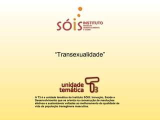 “Transexualidade”




A T3 é a unidade temática do Instituto SÓIS: Inovação, Saúde e
Desenvolvimento que se orienta na consecução de resoluções
efetivas e sustentáveis voltadas ao melhoramento da qualidade de
vida da população transgênera masculina.
 