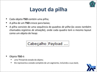 Layout da pilha Cada objeto  TSO  contém uma pilha; A pilha de um  TSO  cresce para baixo;  A pilha consiste de uma sequência de  quadros de pilha  (às vezes também chamados  registros de ativação ), onde cada quadro tem o mesmo layout como um objeto de heap: Objeto  TSO  é: uma Thread do estado do objeto;   Ele representa o estado completo de um segmento, incluindo a sua stack; 