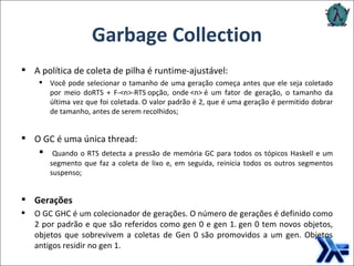 Garbage Collection A política de coleta de pilha é runtime-ajustável: Você pode selecionar o tamanho de uma geração começa antes que ele seja coletado por meio doRTS + F-<n>-RTS opção, onde <n> é um fator de geração, o tamanho da última vez que foi coletada. O valor padrão é 2, que é uma geração é permitido dobrar de tamanho, antes de serem recolhidos; O GC é uma única thread:   Quando o RTS detecta a pressão de memória GC para todos os tópicos Haskell e um segmento que faz a coleta de lixo e, em seguida, reinicia todos os outros segmentos suspenso; Gerações O GC GHC é um colecionador de gerações. O número de gerações é definido como 2 por padrão e que são referidos como gen 0 e gen 1. gen 0 tem novos objetos, objetos que sobrevivem a coletas de Gen 0 são promovidos a um gen. Objetos antigos residir no gen 1. 