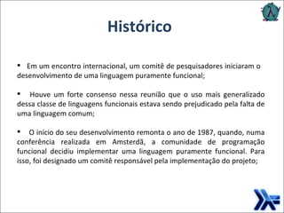 Histórico Em um encontro internacional, um comitê de pesquisadores iniciaram o  desenvolvimento de   uma linguagem puramente funcional; Houve um forte consenso nessa reunião que o uso mais generalizado dessa classe de linguagens funcionais estava sendo prejudicado pela falta de uma linguagem comum; O início do seu desenvolvimento remonta o ano de 1987, quando, numa conferência realizada em Amsterdã, a comunidade de programação funcional decidiu implementar uma linguagem puramente funcional. Para isso, foi designado um comitê responsável pela implementação do projeto; 