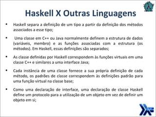 Haskell X Outras Linguagens Haskell separa a definição de um tipo a partir da definição dos métodos associados a esse tipo; Uma classe em C++ ou Java normalmente definem a estrutura de dados (variáveis, membro) e as funções associadas com a estrutura (os métodos). Em Haskell, essas definições são separados; As classe definidas por Haskell correspondem às funções virtuais em uma classe C++ e similares a uma interface Java;  Cada instância de uma classe fornece a sua própria definição de cada método, os padrões de classe correspondem às definições padrão para uma função virtual na classe base; Como uma declaração de interface, uma declaração de classe Haskell define um protocolo para a utilização de um objeto em vez de definir um objeto em si; 