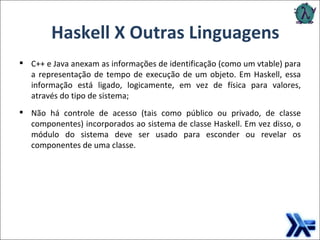 Haskell X Outras Linguagens C++ e Java anexam as informações de identificação (como um vtable) para a representação de tempo de execução de um objeto. Em Haskell, essa informação está ligado, logicamente, em vez de física para valores, através do tipo de sistema; Não há controle de acesso (tais como público ou privado, de classe componentes) incorporados ao sistema de classe Haskell. Em vez disso, o módulo do sistema deve ser usado para esconder ou revelar os componentes de uma classe. 