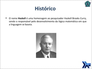 O nome  Haskell  é uma homenagem ao pesquisador Haskell Brooks Curry, sendo o responsável pelo desenvolvimento da lógica matemática em que a linguagem se baseia. Histórico 