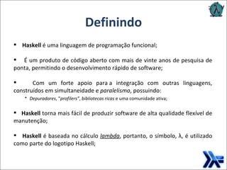 Definindo Haskell  é uma linguagem de programação funcional; É um produto de código aberto com mais de vinte anos de pesquisa de ponta, permitindo o desenvolvimento rápido de software; Com um forte apoio para a integração com outras linguagens, construídos em simultaneidade e  paralelismo , possuindo: Depuradores , “ profilers” ,  bibliotecas ricas  e uma comunidade ativa; Haskell  torna mais fácil de produzir software de alta qualidade flexível de manutenção; Haskell  é baseada no cálculo   lambda , portanto, o símbolo, λ, é utilizado como parte do logotipo Haskell; 