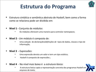 Estrutura sintática e semântica abstrata de Haskell, bem como a forma como se relaciona pode ser dividida em:  Nível 1 -  Conjunto de  módulos : Os módulos oferecem uma maneira para controlar  namespaces ; Nível 2 -  Um módulo é composto de: Uma coleção  de  declarações(definições de  tipos de dados, classes e tipo de informação; Nível 3   -  E xpressões : Uma expressão denota um  valor  e tem um  tipo estático ; Haskell é composto de expressões ; Nível 4   - No nível mais baixo é  a  estrutura léxica: A estrutura lexica capta a representação concreta dos programas Haskell em arquivos de texto; Estrutura do Programa 