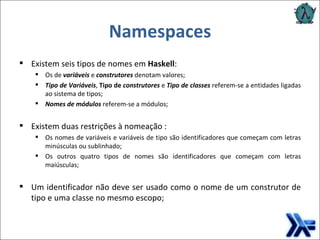 Namespaces Existem seis tipos de nomes em  Haskell : Os de  variáveis  e  construtores  denotam valores; Tipo de Variáveis ,  Tipo de  construtores  e  Tipo de classes  referem-se a entidades ligadas ao sistema de tipos; Nomes de módulos  referem-se a módulos; Existem duas restrições à nomeação :  Os nomes de variáveis e variáveis de tipo são identificadores que começam com letras minúsculas ou sublinhado;  Os outros quatro tipos de nomes são identificadores que começam com letras maiúsculas; Um identificador não deve ser usado como o nome de um construtor de tipo e uma classe no mesmo escopo; 