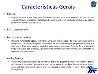 Características Gerais Concisa: Programas escritos em linguagem funcionais tendem a ser mais concisos do que os seus equivalentes em linguagens imperativas. De uma forma geral a redução em linhas de código pode variar numa razão de 2 a 10; Fácil compreensão; Forte sistema de tipo: Haskell  é fortemente tipada , eliminando uma grande quantidade de erros comuns durante a compilação. De uma forma geral, um sistema de tipo permite que o programador indique à piori como devem ser tratados os dados, associado-os a um tipo. Com um forte sistema de tipos não existe, por exemplo, a possibilidade de tratar um inteiro como um apontador ou seguir um apontador nulo. Avaliação  lazy : Muitas linguagens funcionais só avaliam as partes do programa que são necessárias para o cálculo que é efetuado. Designa-se a este tipo de avaliação por  lazy . As estruturas de dados, como as listas, são avaliadas só até onde for necessário podendo haver partes delas que nem são avaliadas. 