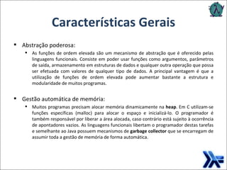 Características Gerais Abstração poderosa: As funções de ordem elevada são um mecanismo de abstração que é oferecido pelas linguagens funcionais. Consiste em poder usar funções como argumentos, parâmetros de saída, armazenamento em estruturas de dados e qualquer outra operação que possa ser efetuada com valores de qualquer tipo de dados. A principal vantagem é que a utilização de funções de ordem elevada pode aumentar bastante a estrutura e modularidade de muitos programas. Gestão automática de memória: Muitos programas precisam alocar memória dinamicamente na  heap . Em C utilizam-se funções específicas (malloc) para alocar o espaço e inicializá-lo. O programador é também responsável por liberar a área alocada, caso contrário está sujeito à ocorrência de apontadores vazios. As linguagens funcionais libertam o programador destas tarefas e semelhante ao Java possuem mecanismos de  garbage collector  que se encarregam de assumir toda a gestão de memória de forma automática. 