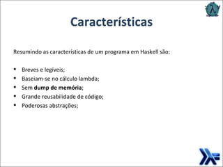 Características Resumindo as características de um programa em Haskell são: Breves e legíveis; Baseiam-se no cálculo lambda; Sem  dump de memória ; Grande reusabilidade de código; Poderosas abstrações; 
