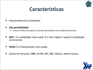 Características Interpretada e/ou Compilada; Alta portabilidade  Possui versões pra todos os sistemas operacionais mais usados atualmente; GHC:  É o compilador mais usado. É o mais rápido e suporta compilação incremental; HUGS : É o interpretador mais usado.  Outras ferramentas:  YHC , nhc98, HBI, HBC, Helium, dentre outras; 