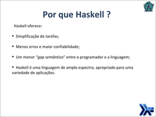 Por que Haskell ? Haskell oferece: Simplificação de tarefas; Menos erros e maior confiabilidade; Um menor  "gap semântico " entre o programador e a linguagem; Haskell é uma linguagem de amplo espectro, apropriado para uma variedade de aplicações. 