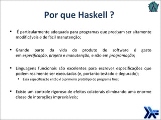   É particularmente adequada para programas que precisam ser altamente modificáveis e de fácil manutenção; Grande parte da vida do produto de software é gasto em  especificação ,  projeto  e  manutenção , e não em  programação ; Linguagens funcionais são excelentes para escrever especificações que podem realmente ser executadas (e, portanto testado e depurado); Essa especificação então  é  o primeiro protótipo do programa final; Existe um controle rigoroso de efeitos colaterais eliminando uma enorme classe de interações imprevisíveis; Por que Haskell ? 