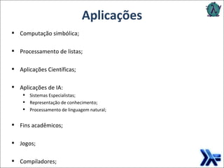 Aplicações Computação simbólica; Processamento de listas; Aplicações Científicas; Aplicações de IA: Sistemas Especialistas; Representação de conhecimento; Processamento de linguagem natural; Fins acadêmicos; Jogos; Compiladores; 