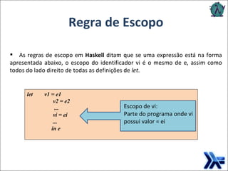 As regras de escopo em  Haskell  ditam que se uma expressão está na forma apresentada abaixo, o escopo do identificador vi é o mesmo de e, assim como todos do lado direito de todas as definições de  let .  Regra de Escopo let  v1 = e1 v2 = e2  ...  vi = ei ... in e   Escopo de vi: Parte do programa onde vi possui valor = ei 