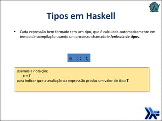 Tipos em Haskell e :: t Cada expressão bem formado tem um tipo, que é calculada automaticamente em tempo de compilação usando um processo chamado  inferência de tipos . Usamos a notação:   e  ::  T   para indicar que a avaliação da expressão produz um valor do tipo   T . 