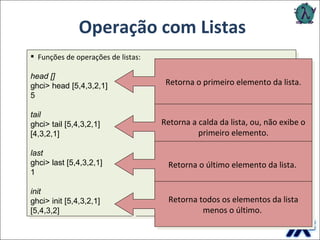 Operação com Listas Funções de operações de listas: head [] ghci> head [5,4,3,2,1]   5   tail ghci> tail [5,4,3,2,1]   [4,3,2,1]      last ghci> last [5,4,3,2,1]   1  init ghci> init [5,4,3,2,1]   [5,4,3,2]          Retorna o primeiro elemento da lista. Retorna a calda da lista, ou, não exibe o primeiro elemento. Retorna o último elemento da lista.   Retorna todos os elementos da lista menos o último.   