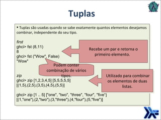 Tuplas Tuplas  são usadas quando se sabe exatamente quantos elementos desejamos combinar, independente do seu tipo. first ghci> fst (8,11)   8   ghci> fst ("Wow", False)   "Wow" zip ghci> zip [1,2,3,4,5] [5,5,5,5,5]   [(1,5),(2,5),(3,5),(4,5),(5,5)]   ghci> zip [1 .. 5] ["one", "two", "three", "four", "five"]   [(1,"one"),(2,"two"),(3,"three"),(4,"four"),(5,"five")] Recebe um par e retorna o primeiro elemento.     Podem conter combinação de vários tipos .   Utilizado para combinar os elementos de duas listas. 