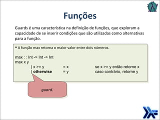 Funções Guards é uma característica na definição de funções, que exploram a capacidade de se inserir condições que são utilizadas como alternativas para a função. guard. A função max retorna o maior valor entre dois números. max : : Int -> Int -> Int max x y  | x >= y  = x  se x >= y então retorne x |  otherwise   = y   caso contrário, retorne y 