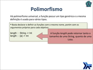 Polimorfismo Há polimorfismo universal, a função possui um tipo genérico e a mesma definição é usada para vários tipos.  A função  length  pode retornar tanto o tamanho de uma String, quanto de uma Lista. Basta declarar e definir as funções com o mesmo nome, porém com os argumentos próprios para cada objetivo: length : : String -> Int  length : : [a] -> Int 