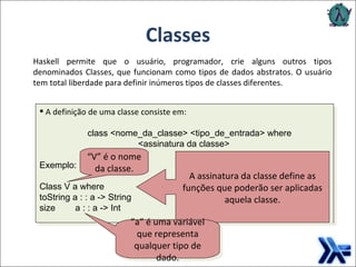 Classes A definição de uma classe consiste em:   class <nome_da_classe> <tipo_de_entrada> where   <assinatura da classe> Exemplo: Class V a where toString a : : a -> String  size  a : : a -> Int Haskell permite que o usuário, programador, crie alguns outros tipos denominados Classes, que funcionam como tipos de dados abstratos. O usuário tem total liberdade para definir inúmeros tipos de classes diferentes. A assinatura da classe define as funções que poderão ser aplicadas aquela classe. ” a” é uma variável que representa qualquer tipo de dado. “ V” é o nome da classe. 