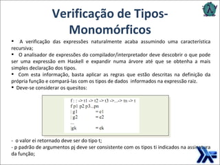 Verificação de Tipos- Monomórficos A verificação das expressões naturalmente acaba assumindo uma característica recursiva; O analisador de expressões do compilador/interpretador deve descobrir o que pode ser uma expressão em Haskell e expandir numa árvore até que se obtenha a mais simples declaração dos tipos.  Com esta informação, basta aplicar as regras que estão descritas na definição da própria função e compará-las com os tipos de dados  informados na expressão raiz. Deve-se considerar os quesitos: -  o valor ei retornado deve ser do tipo t; - p padrão de argumentos pj deve ser consistente com os tipos ti indicados na assinatura da função;  