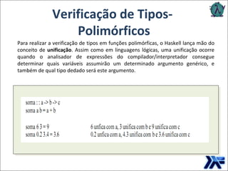 Verificação de Tipos-  Polimórficos Para realizar a verificação de tipos em funções polimórficas, o Haskell lança mão do conceito de  unificação . Assim como em linguagens lógicas, uma unificação ocorre quando o analisador de expressões do compilador/interpretador consegue determinar quais variáveis assumirão um determinado argumento genérico, e também de qual tipo dedado será este argumento.  