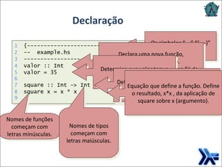 Declaração Os símbolos “—” “{-  -}” comentários. Declara uma nova função, especificando seu tipo. O símbolo :: pode ser lido como “é do tipo..." Determina que valor tem o valor 35. Determina que square é uma função de Int para Int . Equação que define a função. Define o resultado, x*x , da aplicação de square sobre x (argumento). Nomes de funções começam com letras minúsculas. Nomes de tipos começam com letras maiúsculas. 1   {----------------------------} 2   --  example.hs 3   ---------------------------- 4   valor :: Int 5   valor = 35 6   7   square :: Int -> Int 8   square x = x * x 9 