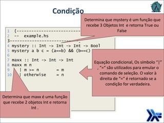 Condição Equação condicional, Os símbolo “|” , “=“ são utilizados para emular o comando de seleção. O valor à direita de “=“ é retornado se a condição for verdadeira. Determina que mystery é um função que recebe 3 Objetos Int  e retorna True ou False  Determina que maxx é uma função que recebe 2 objetos Int e retorna Int . 1   {---------------------------- 2   --  example.hs ----------------------------} 4  mystery :: Int -> Int -> Int -> Bool 5  mystery a b c = (a==b) && (b==c) 6 7  maxx :: Int -> Int -> Int 8  maxx m n 9   | m >= n = m 10   | otherwise = n 