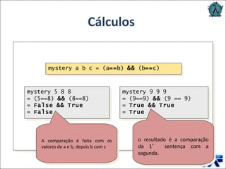 Cálculos Como cálculos são efetuados em Haskell? A comparação é feita com os valores de a e b, depois b com c  o resultado é a comparação da 1 ˚   sentença com a segunda. mystery a b c = (a == b)  &&  (b == c) mystery 5 8 8 = (5==8)  &&  (8==8) =  False   &&   True =  False mystery 9 9 9 = (9==9)  &&  (9 == 9) =  True   &&   True =  True 