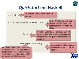 Quick Sort  em Haskell Se a lista é vazia, não há nada a ordenar . s é o 1 o  elemento da lista que é utilizado com pivo. xs representa o restante da lista. A lista restante é dividida em 2 partes: a primeira contém apenas os elementos de xs que são menores ou igual a s. A segunda, contém apenas os elementos de xs que são maiores. As duas listas são ordenadas recursivamente e o resultado é obtido concatenando a primeira lista (ordenada), com a lista que contém s e a segunda lista (ordenada.) qsort [] = [] qsort ( s : xs ) = qsort [ x | x  <-  xs , x < s]  ++ [s] ++  qsort [ x|x <- xs, x >= s  ]  