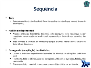 Sequência Tags As  tags  especificam a localização da fonte de arquivos ou módulos no topo da árvore de dependência; Análise de dependência A fase de análise de dependência determina todos os arquivos fonte Haskell que vão ser compilados ou carregados na sessão atual, percorrendo as dependências transitivas das  tags .   Este processo é chamado de  downsweep  porque estamos atravessando a árvore de dependência das metas; Carregando (compilação) dos Módulos Quando a análise de dependência é completa, os módulos são carregados chamando  load ; Finalmente, todo os  objetcs codes  são carregados junto com os byte-code, todos juntos na memória;  Chama-se o  linker   Link externo para gerar o código objeto em um binário; 