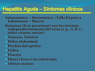 Hepatitis Aguda – Síntomas clínicos
 Asintomática > Sintomática > Falla Hepatica
   Fulminante > Muerte
 Sintomas (Si se presentan) son los mismos,
   independientemente del virus (e.g., A, B, C,
   other viruses, toxins)
  Nauseas, Vómitos
  Dolor abdominal
  Perdida del apetito
  Fiebre
  Diarrea
  Heces claras o no coloreadas
  Orinas oscuras
 