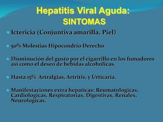 Hepatitis Viral Aguda:
                       SINTOMAS
 Ictericia (Conjuntiva amarilla, Piel)

 50% Molestias Hipocondrio Derecho

 Disminución del gusto por el cigarrillo en los fumadores
  así como el deseo de bebidas alcoholicas.

 Hasta 15% Artralgias, Artritis, y Urticaria.

 Manifestaciones extra hepaticas: Reumatologicas,
  Cardiologicas, Respiratorias, Digestivas, Renales,
  Neurologicas.
 