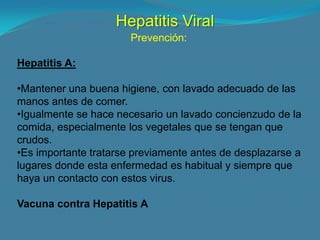 Hepatitis Viral
                       Prevención:

Hepatitis A:

•Mantener una buena higiene, con lavado adecuado de las
manos antes de comer.
•Igualmente se hace necesario un lavado concienzudo de la
comida, especialmente los vegetales que se tengan que
crudos.
•Es importante tratarse previamente antes de desplazarse a
lugares donde esta enfermedad es habitual y siempre que
haya un contacto con estos virus.

Vacuna contra Hepatitis A
 
