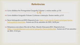 
 Livro didático Ser Protagonista Geografia Volume 1, ensino médio, p.116
 Livro didático Geografia Volume 1,Leituras e interação. Ensino médio, p.113
 Bacia hidrografica.uol,2021.Disponivel em: https://uol.com.br/brasil/principais-bacias-
hidrográficas-brasil.htm. Acesso em 29 de setembro de 2021, 14:20 pm.
 Britannica.com/place/Rio-de-la-Plata. Mundo Educação,2021. Disponível em :
https://mundoeducacao.uol.com.br/geografia/bacia-platina.htm. Acesso em 27 de setembro
de 2021, 13:10 pm.
Referências
 