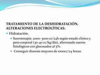 TRATAMIENTO DE LA DESHIDRATACIÓN,
ALTERACIONES ELECTROLÍTICAS:
 Hidratación.
 Sueroterapia: 2000–3000 cc/24h según estado clínico y
peso corporal (30-40 cc/kg/día), alternando sueros
fisiológicos con glucosados al 5%.
 Conseguir diuresis mayores de 1000cc/24 horas.
 