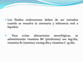  Los fluidos endovenosos deben de ser retirados
cuando se resuelva la cetonuria y tolerancia oral a
líquidos.
 Para evitar alteraciones neurológicas, se
administrarán vitamina B6 (piridoxina) 100 mg/día,
vitamina B1 (tiamina) 100mg/día y vitamina C 1g/día.
 