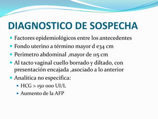 DIAGNOSTICO DE SOSPECHA
 Factores epidemiológicos entre los antecedentes
 Fondo uterino a término mayor d e34 cm
 Perimetro abdominal ,mayor de 115 cm
 Al tacto vaginal cuello borrado y diltado, con
presentación encajada ,asociado a lo anterior
 Analitica no especifica:
 HCG > 150 000 UI/L
 Aumento de la AFP
 