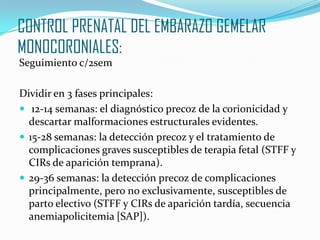CONTROL PRENATAL DEL EMBARAZO GEMELAR
MONOCORONIALES:
Seguimiento c/2sem
Dividir en 3 fases principales:
 12-14 semanas: el diagnóstico precoz de la corionicidad y
descartar malformaciones estructurales evidentes.
 15-28 semanas: la detección precoz y el tratamiento de
complicaciones graves susceptibles de terapia fetal (STFF y
CIRs de aparición temprana).
 29-36 semanas: la detección precoz de complicaciones
principalmente, pero no exclusivamente, susceptibles de
parto electivo (STFF y CIRs de aparición tardía, secuencia
anemiapolicitemia [SAP]).
 