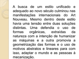 A busca de um estilo unificado e
adequado ao novo século culminou nas
manifestações internacionais do Art
Nouveau. Mesmo dentro deste estilo
havia uma tensão entre duas soluções
distintas. Uma defendia o uso de
formas
orgânicas,
extraídas
da
natureza com a intenção de humanizar
as máquinas e a outra promovia a
geometrização das formas e o uso de
motivos abstratos e lineares para com
isso, adaptar o mundo e as pessoas à
mecanização.

 