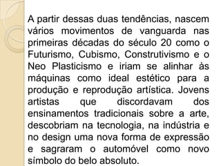 A partir dessas duas tendências, nascem
vários movimentos de vanguarda nas
primeiras décadas do século 20 como o
Futurismo, Cubismo, Construtivismo e o
Neo Plasticismo e iriam se alinhar às
máquinas como ideal estético para a
produção e reprodução artística. Jovens
artistas
que
discordavam
dos
ensinamentos tradicionais sobre a arte,
descobriam na tecnologia, na indústria e
no design uma nova forma de expressão
e sagraram o automóvel como novo
símbolo do belo absoluto.

 