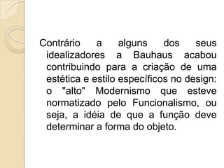 Contrário
a
alguns
dos
seus
idealizadores a Bauhaus acabou
contribuindo para a criação de uma
estética e estilo específicos no design:
o "alto" Modernismo que esteve
normatizado pelo Funcionalismo, ou
seja, a idéia de que a função deve
determinar a forma do objeto.

 