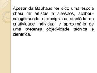 Apesar da Bauhaus ter sido uma escola
cheia de artistas e artesãos, acabouselegitimando o design ao afastá-lo da
criatividade individual e aproximá-lo de
uma pretensa objetividade técnica e
científica.

 
