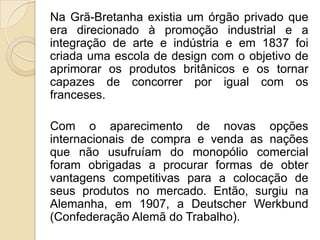 Na Grã-Bretanha existia um órgão privado que
era direcionado à promoção industrial e a
integração de arte e indústria e em 1837 foi
criada uma escola de design com o objetivo de
aprimorar os produtos britânicos e os tornar
capazes de concorrer por igual com os
franceses.
Com o aparecimento de novas opções
internacionais de compra e venda as nações
que não usufruíam do monopólio comercial
foram obrigadas a procurar formas de obter
vantagens competitivas para a colocação de
seus produtos no mercado. Então, surgiu na
Alemanha, em 1907, a Deutscher Werkbund
(Confederação Alemã do Trabalho).

 