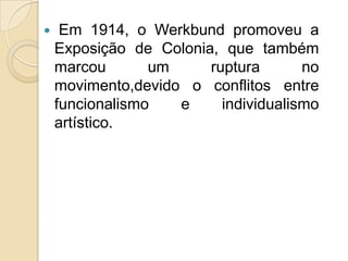 

Em 1914, o Werkbund promoveu a
Exposição de Colonia, que também
marcou
um
ruptura
no
movimento,devido o conflitos entre
funcionalismo
e
individualismo
artístico.

 