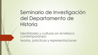 Seminario de Investigación
del Departamento de
Historia
Identidades y culturas en el México
contemporáneo:
teorías, prácticas y representaciones
 