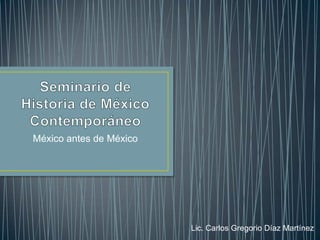 Seminario de Historia de México Contemporáneo México antes de México Lic. Carlos Gregorio Díaz Martínez 